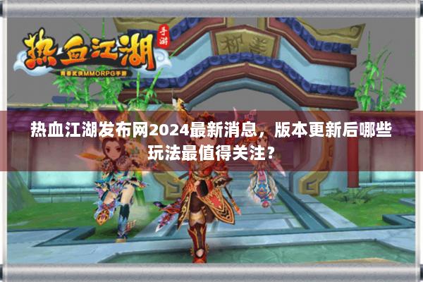 热血江湖发布网2024最新消息，版本更新后哪些玩法最值得关注？