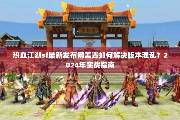 热血江湖sf最新发布网美置如何解决版本混乱？2024年实战指南