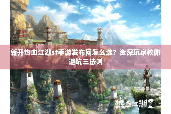 新开热血江湖sf手游发布网怎么选？资深玩家教你避坑三法则