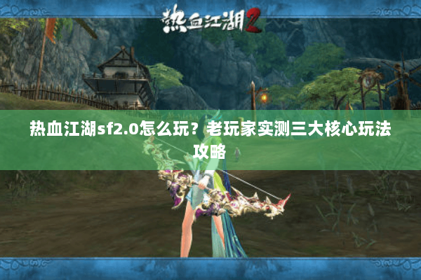 热血江湖sf2.0怎么玩？老玩家实测三大核心玩法攻略