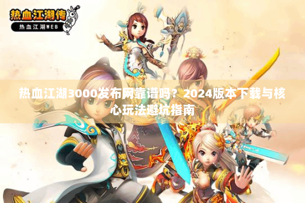 热血江湖3000发布网靠谱吗？2024版本下载与核心玩法避坑指南