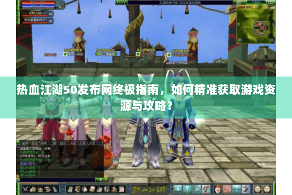 热血江湖50发布网终极指南，如何精准获取游戏资源与攻略？