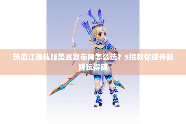 热血江湖私服美置发布网怎么选？5招教你避开陷阱玩得爽