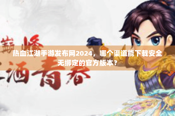 热血江湖手游发布网2024，哪个渠道能下载安全无绑定的官方版本？