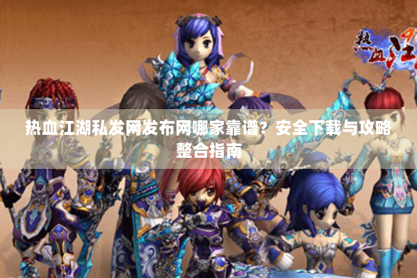 热血江湖私发网发布网哪家靠谱？安全下载与攻略整合指南