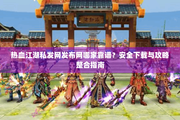 热血江湖私发网发布网哪家靠谱？安全下载与攻略整合指南