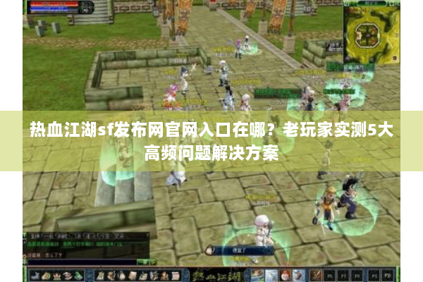 热血江湖sf发布网官网入口在哪？老玩家实测5大高频问题解决方案