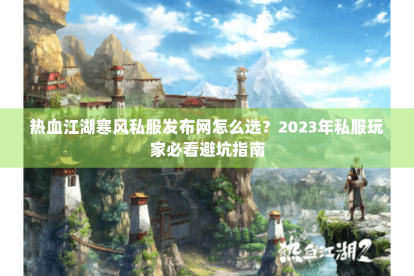 热血江湖寒风私服发布网怎么选？2023年私服玩家必看避坑指南