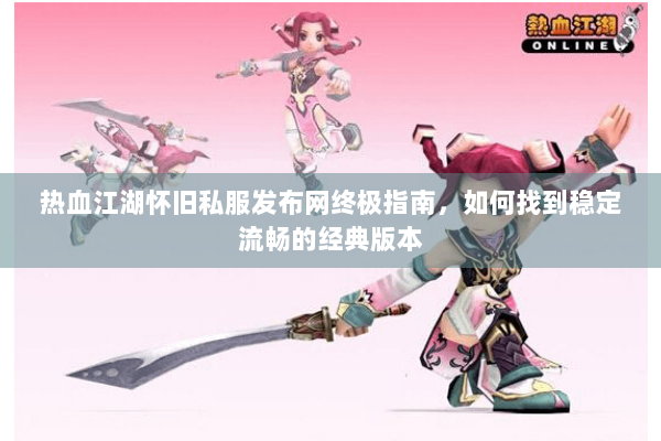 热血江湖怀旧私服发布网终极指南，如何找到稳定流畅的经典版本