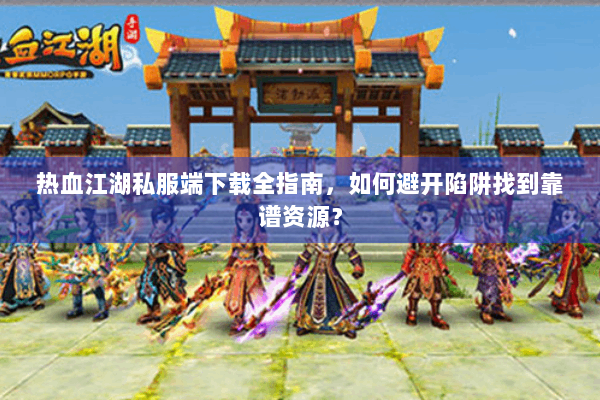 热血江湖私服端下载全指南，如何避开陷阱找到靠谱资源？