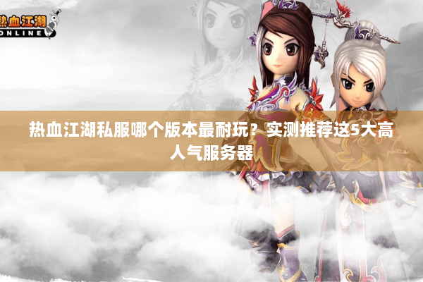 热血江湖私服哪个版本最耐玩？实测推荐这5大高人气服务器