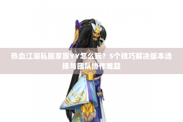 热血江湖私服家族YY怎么玩？5个技巧解决版本选择与团队协作难题