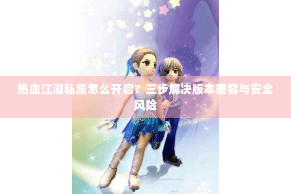 热血江湖私服怎么开启？三步解决版本兼容与安全风险