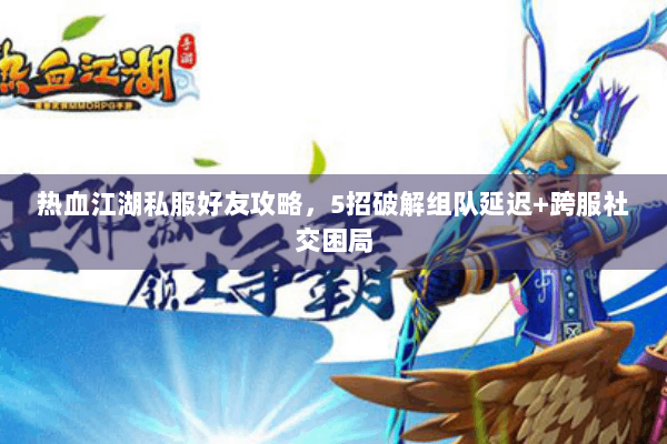 热血江湖私服好友攻略，5招破解组队延迟+跨服社交困局