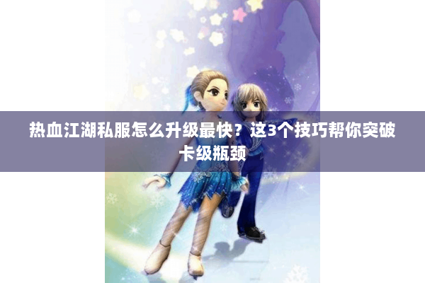 热血江湖私服怎么升级最快？这3个技巧帮你突破卡级瓶颈