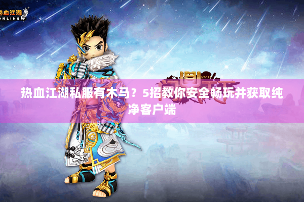 热血江湖私服有木马？5招教你安全畅玩并获取纯净客户端