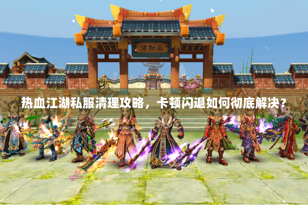 热血江湖私服清理攻略，卡顿闪退如何彻底解决？