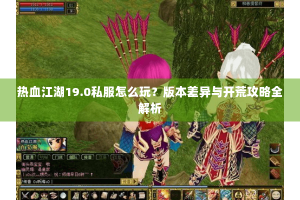 热血江湖19.0私服怎么玩？版本差异与开荒攻略全解析