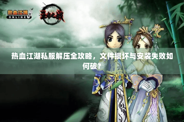 热血江湖私服解压全攻略，文件损坏与安装失败如何破？