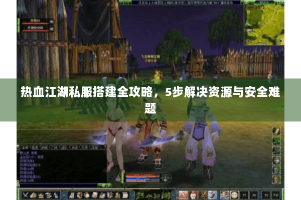 热血江湖私服搭建全攻略，5步解决资源与安全难题