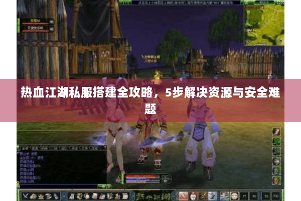 热血江湖私服搭建全攻略，5步解决资源与安全难题