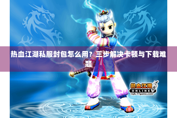 热血江湖私服封包怎么用？三步解决卡顿与下载难题