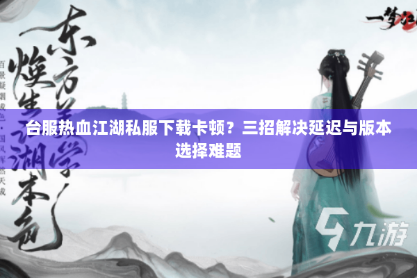 台服热血江湖私服下载卡顿？三招解决延迟与版本选择难题