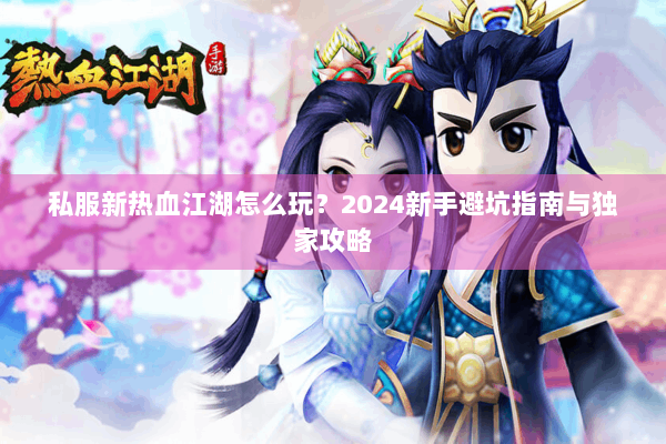 私服新热血江湖怎么玩？2024新手避坑指南与独家攻略