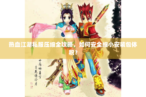 热血江湖私服压缩全攻略，如何安全缩小安装包体积？