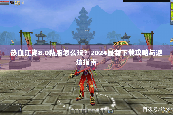 热血江湖8.0私服怎么玩？2024最新下载攻略与避坑指南