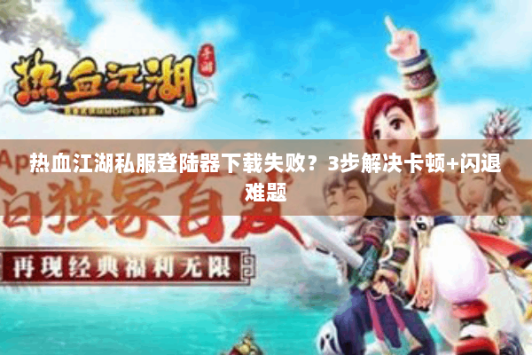 热血江湖私服登陆器下载失败？3步解决卡顿+闪退难题