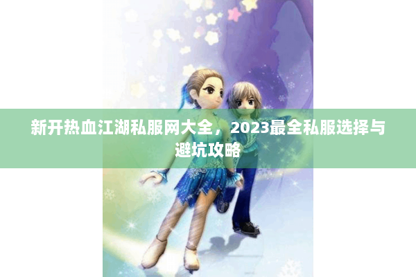 新开热血江湖私服网大全，2023最全私服选择与避坑攻略