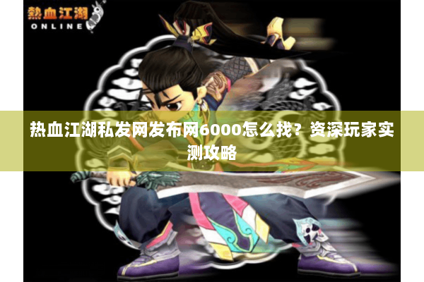 热血江湖私发网发布网6000怎么找？资深玩家实测攻略