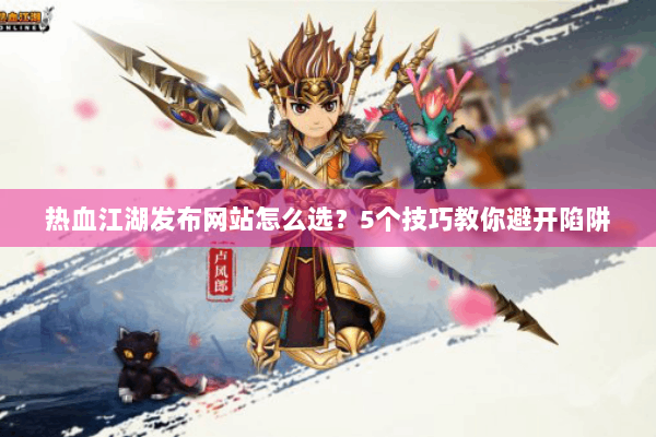 热血江湖发布网站怎么选？5个技巧教你避开陷阱