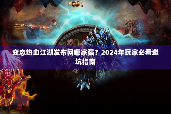变态热血江湖发布网哪家强？2024年玩家必看避坑指南
