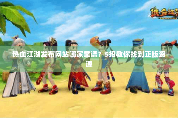 热血江湖发布网站哪家靠谱？5招教你找到正版资源