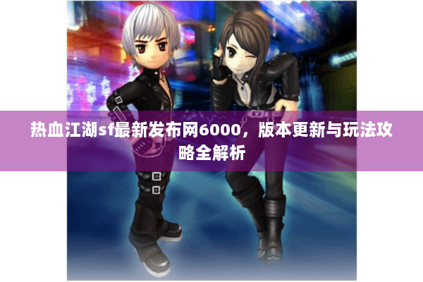 热血江湖sf最新发布网6000，版本更新与玩法攻略全解析