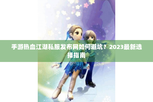 手游热血江湖私服发布网如何避坑？2023最新选择指南