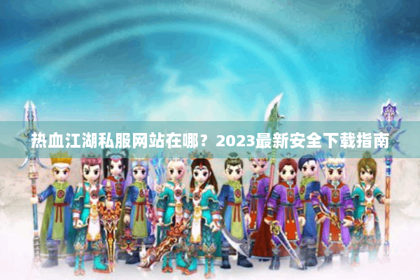 热血江湖私服网站在哪？2023最新安全下载指南