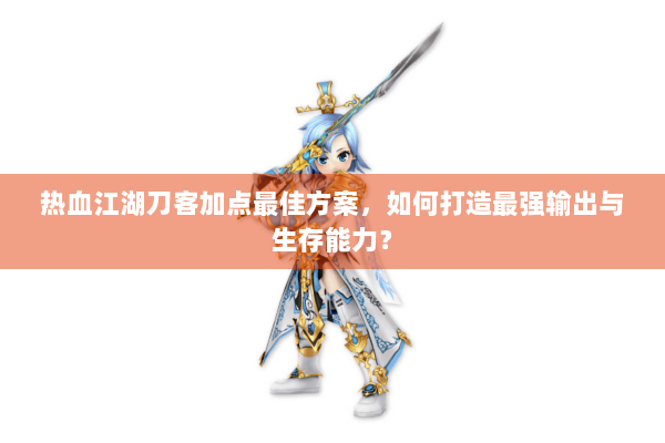 热血江湖刀客加点最佳方案，如何打造最强输出与生存能力？