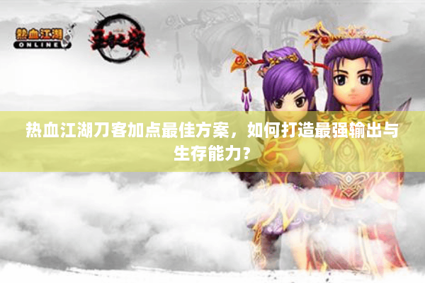 热血江湖刀客加点最佳方案，如何打造最强输出与生存能力？