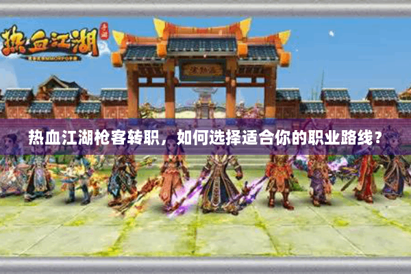 热血江湖枪客转职，如何选择适合你的职业路线？