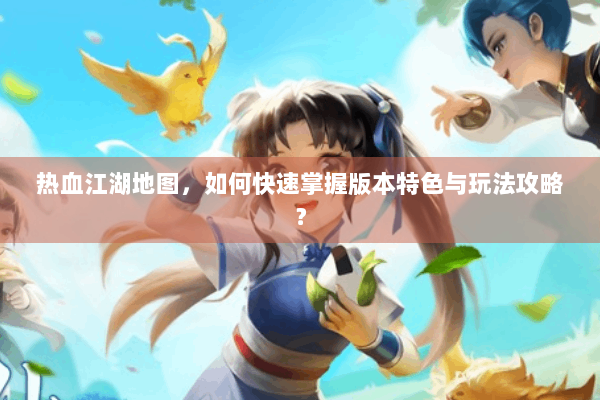 热血江湖地图，如何快速掌握版本特色与玩法攻略？
