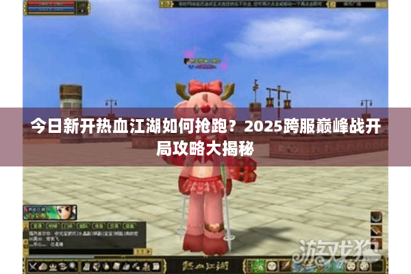 今日新开热血江湖如何抢跑？2025跨服巅峰战开局攻略大揭秘