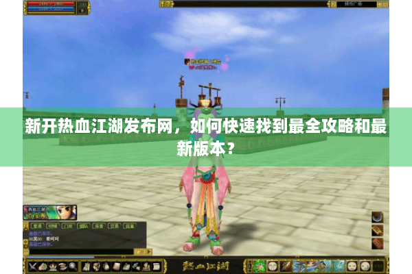 新开热血江湖发布网，如何快速找到最全攻略和最新版本？