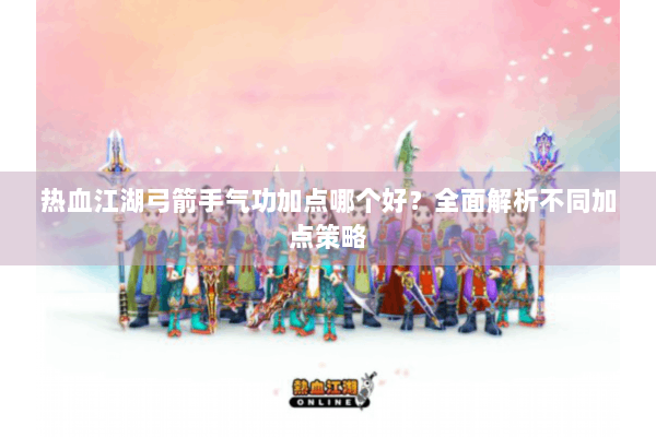 热血江湖弓箭手气功加点哪个好？全面解析不同加点策略