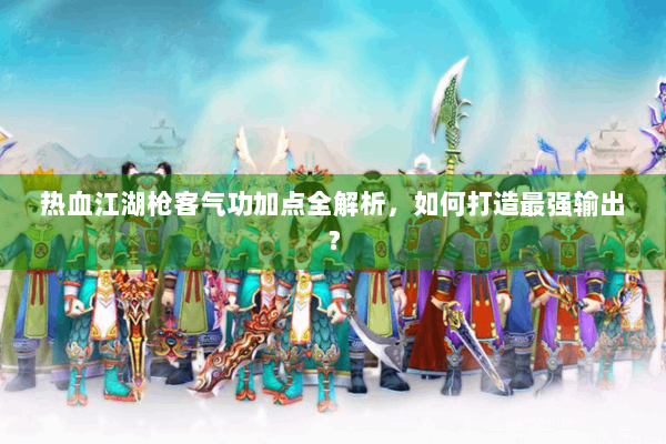 热血江湖枪客气功加点全解析，如何打造最强输出？