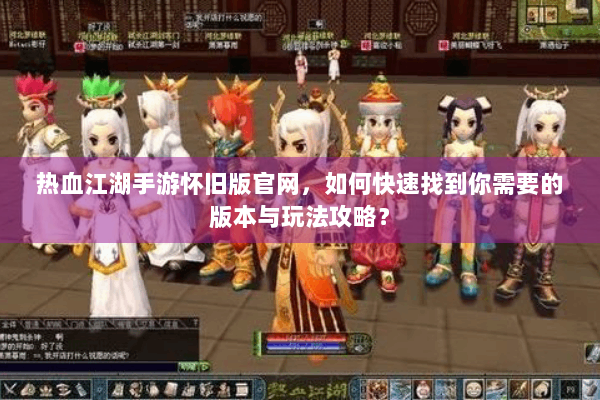 热血江湖手游怀旧版官网，如何快速找到你需要的版本与玩法攻略？