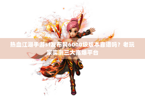 热血江湖手游sf发布网6000级版本靠谱吗？老玩家实测三大高爆平台