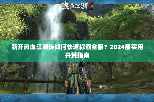 新开热血江湖传如何快速称霸全服？2024最实用开荒指南